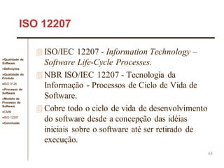Qualidade de
Software
Definições
Qualidade do
Produto
ISO 9126
Processo de
Software
Modelo de
Processo de
Software
CMM
ISO 12207
Conclusão
44
ISO 12207
 ISO/IEC 12207 - Information Technology –
Software Life-Cycle Processes.
 NBR ISO/IEC 12207 - Tecnologia da
Informação - Processos de Ciclo de Vida de
Software.
 Cobre todo o ciclo de vida de desenvolvimento
do software desde a concepção das idéias
iniciais sobre o software até ser retirado de
execução.
 