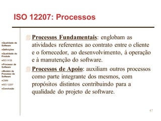 Qualidade de
Software
Definições
Qualidade do
Produto
ISO 9126
Processo de
Software
Modelo de
Processo de
Software
CMM
ISO 12207
Conclusão
47
ISO 12207: Processos
 Processos Fundamentais: englobam as
atividades referentes ao contrato entre o cliente
e o fornecedor, ao desenvolvimento, à operação
e à manutenção do software.
 Processos de Apoio: auxiliam outros processos
como parte integrante dos mesmos, com
propósitos distintos contribuindo para a
qualidade do projeto de software.
 