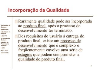 Qualidade de
Software
Definições
Qualidade do
Produto
ISO 9126
Processo de
Software
Modelo de
Processo de
Software
CMM
ISO 12207
Conclusão
6
Incorporação da Qualidade
Raramente qualidade pode ser incorporada
ao produto final, após o processo de
desenvolvimento ter terminado.
Dos requisitos do usuário à entrega do
produto final, existe um processo de
desenvolvimento que é complexo e
freqüentemente envolve uma série de
estágios que podem comprometer a
qualidade do produto final.
 