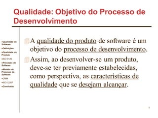 Qualidade de
Software
Definições
Qualidade do
Produto
ISO 9126
Processo de
Software
Modelo de
Processo de
Software
CMM
ISO 12207
Conclusão
9
Qualidade: Objetivo do Processo de
Desenvolvimento
A qualidade do produto de software é um
objetivo do processo de desenvolvimento.
Assim, ao desenvolver-se um produto,
deve-se ter previamente estabelecidas,
como perspectiva, as características de
qualidade que se desejam alcançar.
 