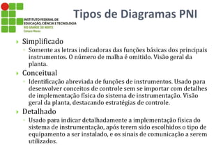  Simplificado
◦ Somente as letras indicadoras das funções básicas dos principais
instrumentos. O número de malha é omitido. Visão geral da
planta.
 Conceitual
◦ Identificação abreviada de funções de instrumentos. Usado para
desenvolver conceitos de controle sem se importar com detalhes
de implementação física do sistema de instrumentação. Visão
geral da planta, destacando estratégias de controle.
 Detalhado
◦ Usado para indicar detalhadamente a implementação física do
sistema de instrumentação, após terem sido escolhidos o tipo de
equipamento a ser instalado, e os sinais de comunicação a serem
utilizados.
 