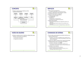 CONCEITO                                               SERVIÇOS
 Sistema operacional: interface entre                   Execução de programas
 usuário/computador                                       Carga de aplicativos na memória principal
                                                        Acesso a dispositivos de entrada e saída
    Usuário       Usuário        Usuário     Usuário    Controle de acesso a arquivos
       1             2             3            4
                                                        Acesso a recursos de sistema
                                                          Proteção entre usuários
                                                        Contabilidade
   Editor de      Editor de      Navegador    Jogo
    texto    Planilha Eletrônica
                                                          Estatísticas
                                                          Monitoração de desempenho
                   Sistema Operacional                    Sinalização de upgrades necessários
                                                        Detecção de erros
                                                          Erros de hardware (falhas em dispositivos de E/S, por
                        Hardware                          exemplo)
                                                          Erros de programação (acesso não autorizado, por
                                                          exemplo)
                                                          Solicitação de recursos não disponíveis por aplicativos

                            5                                                       6




VISÃO DE USUÁRIO                                       CHAMADAS DE SISTEMA
 Sistema operacional: interface oferecida para          Forma pela qual programas solicitam serviços ao
 acesso a recursos do sistema                           sistema operacional
   Chamadas de sistema                                    Análogo a sub-rotinas: transferência de controle para o
                                                          sistema operacional ao invés de transferência para outro
   Programas de sistema                                   ponto do programa
                                                        Núcleo do sistema operacional: responsável pela
                                                        implementação das chamadas de sistema
                                                          Também conhecido como kernel
                                                          Chamadas de sistema associadas a gerência do
                                                          processador, de memória, arquivos e de entrada/saída
                                                        Variação: micro-kernel
                                                          Implementação de serviços básicos
                                                          Kernel: implementação de demais serviços com o
                                                          emprego desses serviços básicos

                            7                                                       8




                                                                                                                     2
 