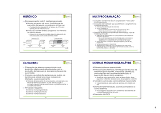 HISTÓRICO                                                                              MULTIPROGRAMAÇÃO
  Processamento batch multiprogramado                                                   Conceito: manter mais de um programa em “execução”
                                                                                        simultaneamente
      Monitor residente: até então, possibilidade de                                    Inovações de hardware que possibilitaram o surgimento da
      execução de apenas um programa a cada vez                                         multiprogramação
          Conseqüência: desperdício de tempo de CPU com                                    Interrupções (sinalização de eventos)
          operações de entrada/saída                                                       Discos magnéticos
                                                                                              Acesso randômico a diferentes jobs (programas) no disco
      Evolução: manter diversos programas na memória                                          Melhor desempenho em acessos de leitura e escrita
      ao mesmo tempo                                                                    Sistemas de tempo compartilhado (timesharing): tipo de
          Enquanto um programa realiza alguma operação de                               multiprogramação
          entrada/saída, outro pode ser executado                                          Utilização do processador por cada programa em pequenos
                                                                                           intervalos de tempo
              Desperdício CPU                           Multiprogramação                      Se um intervalo de tempo não é suficiente para a conclusão do
                                                                                              programa, ele é interrompido para substituição por um outro,
                                                                                              aguardando a concessão de um novo intervalo de tempo
                                                                                           Ilusão de possuir a máquina dedicada a execução de seu
CPU                                                                                        programa
E/S
                                                                                           Tempo de resposta é importante
      Requisição          Término                Requisição          Término               Interface para interação com o programa em execução
         E/S                E/S                     E/S                E/S                 (introdução de novos dispositivos de entrada e saída, como o
                                    tempo                                      tempo       terminal de vídeo e o teclado)

                                            13                                                                           14




CATEGORIAS                                                                             SISTEMAS MONOPROGRAMÁVEIS
  Categorias de sistemas operacionais e sua                                             Primeiros sistemas operacionais
  evolução: diretamente relacionados com a                                              Principal característica: permitir que os recursos de
  evolução do hardware e das aplicações por ele                                         hardware (processador, memória e periféricos)
  suportadas                                                                            permaneçam exclusivamente dedicados à
  Comum a substituição de termos por outros, na                                         execução de um único programa
  tentativa de refletir uma nova maneira de                                                Qualquer outra aplicação, para ser executada, deve
  interação ou processamento                                                               aguardar o término da execução do programa corrente
      Unidade de execução do processador, por exemplo: uso                              Também conhecidos como sistemas monotarefa
      inicial do termos programa ou job; depois, surge o                                   Capacidade de execução de apenas uma tarefa por
      conceito de processo e subprocesso e, posteriormente, o                              vez
      conceito de thread
                                                                                        De fácil implementação, quando comparado a
  Principais categorias                                                                 outros sistemas
      Sistemas monoprogramáveis
                                                                                           Poucas preocupações com problemas decorrentes de
      Sistemas multiprogramáveis                                                           compartilhamento de recursos
      Sistemas multiprocessados
                                                                                        Exemplos: MS-DOS
                                            15                                                                           16




                                                                                                                                                              4
 