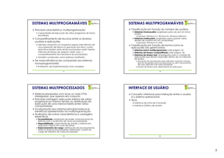 SISTEMAS MULTIPROGRAMÁVEIS                                    SISTEMAS MULTIPROGRAMÁVEIS
 Principal característica: multiprogramação                    Classificação em função do número de usuários
                                                                 Sistemas monousuário: projetados para uso por um único
   Capacidade de execução de vários programas de forma           usuário
   simultânea                                                       Exemplos: Windows 3.x, Windows 9x, Windows Millenium
 Compartilhamento de recursos entre os diversos                  Sistemas multiusuário: projetados para suportar várias
                                                                 sessões de usuários em um computador
 usuários e aplicações                                              Exemplos: Windows NT, UNIX
   Exemplo: enquanto um programa espera pelo término de        Classificação em função da forma como as
   uma operação de leitura ou gravação em disco, outros        aplicações são gerenciadas
   aplicativos podem estar sendo processados neste mesmo         Sistemas batch multiprogramado (vide página 13)
   intervalo de tempo (se observa, neste caso, o                 Sistemas de tempo compartilhado (vide página 14)
   compartilhamento da memória e do processador)                 Sistemas de tempo real: empregados para o controle de
   Também conhecidos como sistemas multitarefa                   aplicações que devem responder dentro de um intervalo
                                                                 de tempo
 De maior eficiência (se comparado aos sistemas                     Alocação do processador pelo aplicativo durante o tempo
 monoprogramáveis)                                                  que for necessário para sua execução ou até o lançamento
                                                                    de outro aplicativo de maior prioridade
   Entretanto, de implementação mais complexa                       Noção de tempo real: dependente da aplicação

                           17                                                             18




SISTEMAS MULTIPROCESSADOS                                     INTERFACE DE USUÁRIO
 Sistemas equipados com duas ou mais CPUs                      Conceito: interface para interação entre o usuário
 interligadas, que operam em conjunto                          e o sistema operacional
 Principal vantagem: execução efetiva de vários                Tipos
 programas ao mesmo tempo ou distribuição da
                                                                 Interface de Linha de Comando
 execução de uma mesma tarefa entre vários
 computadores                                                    Interface Gráfica de Usuário
 Incorporação dos mesmos princípios básicos e
 benefícios apresentados na multiprogramação
 Acréscimo de outras características e vantagens
 específicas
   Escalabilidade: ampliação de poder computacional do
   sistema com o acréscimo de novos processadores
   Disponibilidade: capacidade de manter o sistema em
   operação mesmo em caso de falhas
   Balanceamento de carga: distribuição de processamento
   entre os diversos processadores disponíveis, a partir da
   carga de trabalho de cada processador

                           19                                                             20




                                                                                                                               5
 