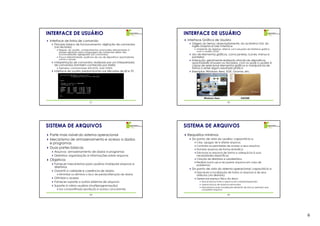 INTERFACE DE USUÁRIO                                                       INTERFACE DE USUÁRIO
 Interface de linha de comando                                              Interface Gráfica de Usuário
   Princípio básico de funcionamento: digitação de comandos                   Origem do termo: abreviadamente, do acrônimo GUI, do
   (via teclado)                                                              inglês Graphical User Interface
      Requer, do usuário, conhecimentos avançados relacionados à                 Ambiente de desktop: sistema com soluções de interface gráfica
      sintaxe adotada para a linguagem de comandos (além das                     com o usuário (GUI)
      funcionalidades agregadas aos comandos)                                 Uso de elementos gráficos, como janelas, ícones, menus e
      Pouca interatividade: ausência de uso de dispositivos apontadores,      ponteiros
      como o mouse                                                            Interação: geralmente realizada através de dispositivos
   Interpretação de comandos: realizada por um interpretador                  apontadores (mouse) ou teclados, com os quais o usuário é
   de comandos (também conhecido por shells)                                  capaz de selecionar elementos gráficos e manipulá-los de
      Exemplos: command.exe (MS-DOS), bash (UNIX)                             forma a obter algum resultado prático
   Interface de usuário predominante nas décadas de 60 e 70                   Exemplos: Windows Aero, KDE, Gnome, etc.




                                                                                       Windows Aero                     GNOME
                                21                                                                          22




SISTEMA DE ARQUIVOS                                                        SISTEMA DE ARQUIVOS
 Parte mais visível do sistema operacional                                  Requisitos mínimos
 Mecanismo de armazenamento e acesso a dados                                  Do ponto de vista do usuário: capacitá-lo a
 e programas                                                                     Criar, apagar, ler e alterar arquivos
                                                                                 Controlar as permissões de acesso a seus arquivos
 Duas partes básicas                                                             Nomear arquivos de forma simbólica
   Arquivos: armazenamento de dados e programas                                  Estruturar os arquivos de forma a adequá-los à suas
   Diretórios: organização e informações sobre arquivos                          necessidades específicas
 Objetivos                                                                       Criação de diretórios e subdiretórios
                                                                                 Realizar back-ups e recuperar arquivos em caso de
   Fornecer mecanismos para usuários manipular arquivos e                        problemas
   diretórios
                                                                              Do ponto de vista do sistema operacional: capacitá-lo a
   Garantir a validade e coerência de dados
                                                                                 Descrever a localização de todos os arquivos e de seus
      Minimizar ou eliminar o risco de perda/alteração de dados                  atributos (via diretório)
   Otimizar o acesso                                                             Gerenciar espaço físico do disco
   Fornecer suporte a outros sistemas de arquivos                                    Alocar blocos livres a arquivos em criação/expansão
                                                                                     Liberar blocos de arquivos removidos
   Suporte à vários usuários (multiprogramação)
                                                                                     Mecanismos para localização eficiente de blocos (setores) que
      Uso compartilhado (proteção e acesso concorrente)                              compõem arquivos

                                23                                                                          24




                                                                                                                                                     6
 