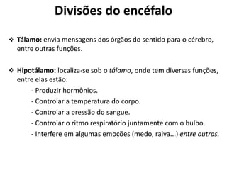 Divisões do encéfalo
 Tálamo: envia mensagens dos órgãos do sentido para o cérebro,
entre outras funções.
 Hipotálamo: localiza-se sob o tálamo, onde tem diversas funções,
entre elas estão:
- Produzir hormônios.
- Controlar a temperatura do corpo.
- Controlar a pressão do sangue.
- Controlar o ritmo respiratório juntamente com o bulbo.
- Interfere em algumas emoções (medo, raiva...) entre outras.
 