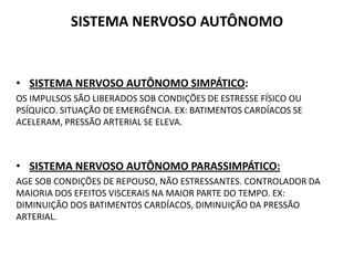 SISTEMA NERVOSO AUTÔNOMO
• SISTEMA NERVOSO AUTÔNOMO SIMPÁTICO:
OS IMPULSOS SÃO LIBERADOS SOB CONDIÇÕES DE ESTRESSE FÍSICO OU
PSÍQUICO. SITUAÇÃO DE EMERGÊNCIA. EX: BATIMENTOS CARDÍACOS SE
ACELERAM, PRESSÃO ARTERIAL SE ELEVA.
• SISTEMA NERVOSO AUTÔNOMO PARASSIMPÁTICO:
AGE SOB CONDIÇÕES DE REPOUSO, NÃO ESTRESSANTES. CONTROLADOR DA
MAIORIA DOS EFEITOS VISCERAIS NA MAIOR PARTE DO TEMPO. EX:
DIMINUIÇÃO DOS BATIMENTOS CARDÍACOS, DIMINUIÇÃO DA PRESSÃO
ARTERIAL.
 