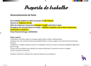 Proposta de trabalho 
Desenvolvimento de fonte 
Esse trabalho poderá ser feito em grupo de até 3 alunos; 
Deverá ser impresso em A4; 
Além do impresso é necessário entregar o rough (rafe) feito à lápis; 
Na página o(s) aluno(s) deverá entregar o alfabeto completo com as letras maiúsculas, 
minúsculas e numerais. 
Prazo Final de Entrega: 22/09/2014 
Passo a passo: 
1) Desenhar uma fonte, pode ser em papel quadriculado ou offset, utilizando lápis; 
2) Depois com uma caneta preta de boa qualidade reforçar o traço e apagar o que não faz parte do desenho 
da fonte; 
3) Digitalizar a imagem através de scanner ou fotografar a letra com celular ou máquina fotográfica digital para 
gerar um jpg; 
4) Levar para um software que trabalha com vetores (Illustrator) e converter em vetor a imagem; 
5) Fazer os ajustes necessários; 
- - - - - - - - - - - - - - - - - - - - - - - - - 
6) Aplicar cada letra no software de criação de fontes da sua preferência. 
aula03.indd 10 09/09/14 00:23 
