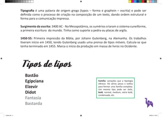 Tipos de tipos 
Família: variações que a tipologia 
oferece. Há vários pesos e estilos 
para formar uma família completa. 
Um mesmo tipo pode ser italic, 
bold, normal, medium, extra bold, 
condensada, etc. 
Bastão 
Egipciana 
Elzevir 
Didot 
Fantasia 
Bastarda 
Tipografia é uma palavra de origem grega (typos – forma e graphein – escrita) e pode ser 
definida como o processo de criação na composição de um texto, dando ordem estrutural e 
forma para a comunicação impressa. 
Surgimento da escrita: 3400 AC - Na Mesopotâmia, os sumérios criaram o sistema cuneiforme, 
a primeira escritura do mundo. Tinha como suporte a pedra ou placas de argila. 
1450-55: Primeira impressão da Bíblia, por Johann Gutenberg, na Alemanha. Os trabalhos 
tiveram início em 1450, tendo Gutenberg usado uma prensa de tipos móveis. Calcula-se que 
tenha terminado em 1455. Marca o início da produção em massa de livros no Ocidente. 
aula03.indd 2 09/09/14 00:23 
 