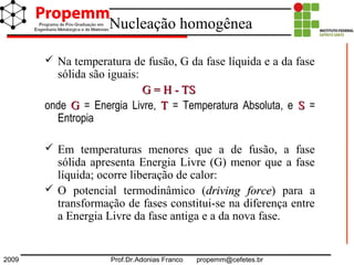 2009 Prof.Dr.Adonias Franco propemm@cefetes.br
Nucleação homogênea
 Na temperatura de fusão, G da fase líquida e a da fase
sólida são iguais:
G = H - TSG = H - TS
onde GG = Energia Livre, TT = Temperatura Absoluta, e SS =
Entropia
 Em temperaturas menores que a de fusão, a fase
sólida apresenta Energia Livre (G) menor que a fase
líquida; ocorre liberação de calor:
 O potencial termodinâmico (drivingdriving forceforce) para a
transformação de fases constitui-se na diferença entre
a Energia Livre da fase antiga e a da nova fase.
 