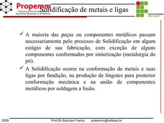 2009 Prof.Dr.Adonias Franco propemm@cefetes.br
Solidificação de metais e ligas
 A maioria das peças ou componentes metálicos passam
necessariamente pelo processo de Solidificação em algum
estágio de sua fabricação, com exceção de alguns
componentes conformados por sinterização (metalurgia do
pó).
 A Solidificação ocorre na conformação de metais e suas
ligas por fundição, na produção de lingotes para posterior
conformação mecânica e na união de componentes
metálicos por soldagem a fusão.
 