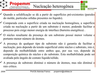 2009 Prof.Dr.Adonias Franco propemm@cefetes.br
Nucleação heterogênea
 Quando a solidificação se dá a partir de superfícies pré-existentes (paredes
do molde, partículas sólidas presentes no líquido).
 Comparada com a superfície criada na nucleação homogênea, a superfície
criada na nucleação a partir de um substrato é menor, podendo facilitar o
processo pois exige menor energia de interface (barreira energética) .
 O núcleo resultante da presença de um substrato possui menor volume e
portanto menor número de átomos.
 A presença de qualquer tipo de substrato não é garantia de facilitar a
nucleação, pois depende da tensão superficial entre núcleo e substrato, isto é,
depende da molhabilidade entre ambos que, por sua vez, depende da
composição química do núcleo e do substrato. Esta molhabilidade pode ser
avaliada pelo ângulo de contato líquido/sólido.
 A presença de substrato diminui o número de átomos, mas não diminui o
raio crítico.
 