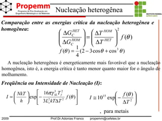 2009 Prof.Dr.Adonias Franco propemm@cefetes.br
Nucleação heterogênea
)(
2
θf
T
T
G
G
HET
HOM
HOM
C
HET
C






∆
∆
=







∆
∆
)coscos32(
4
1
)( 3
θθθ +−=f
Freqüência ou Intensidade de Nucleação (I):








∆
−





= )(
3
16
exp 22
23
θ
πγ
f
TkTL
T
h
NkT
I
v
fSL
, para metais






∆
−≅ 2
15 )(
exp10
T
f
I
θ
Comparação entre as energias crítica da nucleação heterogênea e
homogênea:
A nucleação heterogênea é energeticamente mais favorável que a nucleação
homogênea, isto é, a energia crítica é tanto menor quanto maior for o ângulo de
molhamento.
 