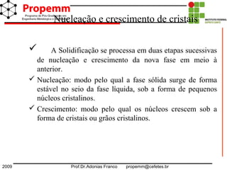 2009 Prof.Dr.Adonias Franco propemm@cefetes.br
Nucleação e crescimento de cristais
 A Solidificação se processa em duas etapas sucessivas
de nucleação e crescimento da nova fase em meio à
anterior.
 Nucleação: modo pelo qual a fase sólida surge de forma
estável no seio da fase líquida, sob a forma de pequenos
núcleos cristalinos.
 Crescimento: modo pelo qual os núcleos crescem sob a
forma de cristais ou grãos cristalinos.
 
