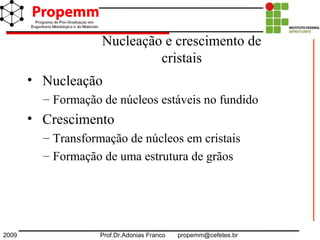 2009 Prof.Dr.Adonias Franco propemm@cefetes.br
• Nucleação
– Formação de núcleos estáveis no fundido
• Crescimento
– Transformação de núcleos em cristais
– Formação de uma estrutura de grãos
Nucleação e crescimento de
cristais
 