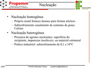 2009 Prof.Dr.Adonias Franco propemm@cefetes.br
Nucleação
• Nucleação homogênea
– Próprio metal fornece átomos para formar núcleos
– Subresfriamento usualmente de centenas de graus
Celsius
• Nucleação heterogênea
– Presenca de agentes nucleantes: superfície do
recipiente, impurezas insolúveis, ou material estrutural
– Prática industrial: subresfriamento de 0,1 a 10°C
 