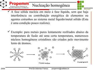 2009 Prof.Dr.Adonias Franco propemm@cefetes.br
Nucleação homogênea
 A fase sólida nucleia em meio à fase líquida, sem que haja
interferência ou contribuição energética de elementos ou
agentes estranhos ao sistema metal líquido/metal sólido (Esta
é uma condição pouco realista).
 Exemplo: para metais puros lentamente resfriados abaixo da
temperatura de fusão até uma certa temperatura, numerosos
núcleos homogêneos cristalinos são criados pelo movimento
lento de átomos.
 