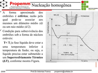 2009 Prof.Dr.Adonias Franco propemm@cefetes.br
Nucleação homogênea
 A forma aproximada dos
embriões é esférica; razão pela
qual pode-se associar aos
mesmos um diâmetro médio (d)
ou um raio médio (d/2).
 Condição para sobrevivência dos
embriões sob a forma de núcleos
estáveis:
T< Tf (a fase líquida deve estar a
uma temperatura inferior à
temperatura de fusão; ou seja, o
líquido precisa estar submetido a
um Superresfriamento Térmico
(∆T), conforme mostra Figura.
 