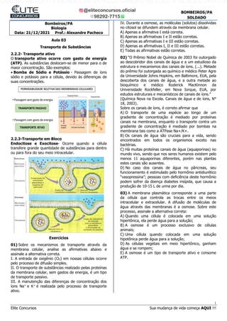 1
Elite Concursos Sua mudança de vida começa AQUI !!!
BOMBEIROS/PA
SOLDADO
Bombeiros/PA
Biologia
Data: 21/12/2021 Prof.: Alexandre Pacheco
Aula 03
Transporte de Substâncias
2.2.2- Transporte ativo
O transporte ativo ocorre com gasto de energia
(ATP). As substâncias deslocam-se de menor para o de
maior concentração. São exemplos:
 Bomba de Sódio e Potássio - Passagem de íons
sódio e potássio para a célula, devido às diferenças de
suas concentrações.
2.2.3-Transporte em Bloco
Endocitose e Exocitose- Ocorre quando a célula
transfere grande quantidade de substâncias para dentro
ou para fora do seu meio intracelular.
Exercícios
01) Sobre os mecanismos de transporte através da
membrana celular, analise as afirmativas abaixo e
assinale a alternativa correta.
I. A entrada de oxigênio (O2) em nossas células ocorre
pelo processo de difusão simples.
II. O transporte de substâncias realizado pelas proteínas
da membrana celular, sem gastos de energia, é um tipo
de transporte passivo.
III. A manutenção das diferenças de concentração dos
íons Na+
e K+
é realizada pelo processo de transporte
ativo.
IV. Durante a osmose, as moléculas (solutos) dissolvidas
no citosol se difundem através da membrana celular.
A) Apenas a afirmativa I está correta.
B) Apenas as afirmativas I e II estão corretas.
C) Apenas as afirmativas I e III estão corretas.
D) Apenas as afirmativas I, II e III estão corretas.
E) Todas as afirmativas estão corretas.
02) “O Prêmio Nobel de Química de 2003 foi outorgado
ao descobridor dos canais de água e a um estudioso da
estrutura e mecanismos dos canais de íons. (...). Metade
do prêmio foi outorgada ao químico e médico Peter Agre
da Universidade Johns Hopkins, em Baltimore, EUA, pela
descoberta dos canais de água, e a outra metade ao
bioquímico e médico Roderick MacKinnon da
Universidade Rockfeller, em Nova Iorque, EUA, por
estudos estruturais e mecanísticos de canais de íons.”
(Química Nova na Escola. Canais de água e de íons, N°
18, 2003).
Sobre os canais de íons, é correto afirmar que
A) O transporte de uma espécie ao longo de um
gradiente de concentração é mediado por proteínas
canais na membrana, enquanto o transporte contra um
gradiente de concentração é mediado por bombas na
membrana tais como a ATPase Na+/K+.
B) Os canais de água são cruciais para a vida, sendo
encontrados em todos os organismos exceto nas
bactérias.
C) Há muitas proteínas canais de água (aquaporinas) no
mundo vivo, sendo que nos seres humanos existem pelo
menos 11 aquaporinas diferentes, porém nas plantas
estes canais são ausentes.
D) No caso dos canais de água no pâncreas, seu
funcionamento é estimulado pelo hormônio antidiurético
“vasopressina”; pessoas com deficiência deste hormônio
podem sofrer da doença diabetes insípida, que causa a
produção de 10-15 L de urina por dia.
03) A membrana plasmática corresponde a uma parte
da célula que controla as trocas entre os meios
intracelular e extracelular. A difusão de moléculas de
água através das membranas é a osmose. Sobre este
processo, assinale a alternativa correta:
A) Quando uma célula é colocada em uma solução
hipertônica, ela perde água para a solução;
B) A osmose é um processo exclusivo de células
animais;
C) Uma célula quando colocada em uma solução
hipotônica perde água para a solução;
D) As células vegetais em meio hipertônico, ganham
água e se rompem;
E) A osmose é um tipo de transporte ativo e consome
ATP.
SANDRO MESQUITA MENDES 04097740229 SANDRO MESQUITA MENDES 04097740
 