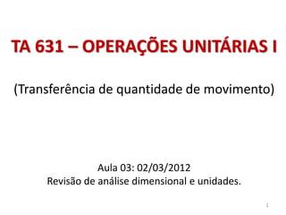 TA 631 – OPERAÇÕES UNITÁRIAS I
(Transferência de quantidade de movimento)
Aula 03: 02/03/2012
Revisão de análise dimensional e unidades.
1
 