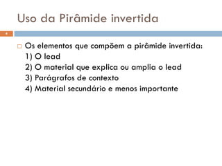 Uso da Pirâmide invertida
4


       Os elementos que compõem a pirâmide invertida:
        1) O lead
        2) O material que explica ou amplia o lead
        3) Parágrafos de contexto
        4) Material secundário e menos importante
 