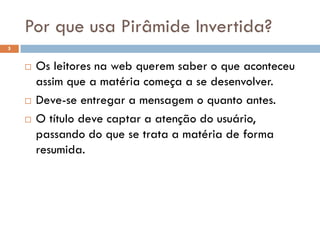 Por que usa Pirâmide Invertida?
5


       Os leitores na web querem saber o que aconteceu
        assim que a matéria começa a se desenvolver.
       Deve-se entregar a mensagem o quanto antes.
       O título deve captar a atenção do usuário,
        passando do que se trata a matéria de forma
        resumida.
 