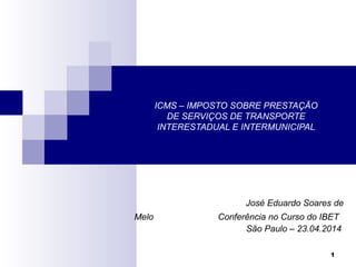 1
ICMS – IMPOSTO SOBRE PRESTAÇÃO
DE SERVIÇOS DE TRANSPORTE
INTERESTADUAL E INTERMUNICIPAL
José Eduardo Soares de
Melo Conferência no Curso do IBET
São Paulo – 23.04.2014
 