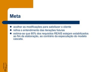 Meta acolher as modificações para satisfazer o cliente refina o entendimento das iterações futuras estima-se que 80% dos requisitos REAIS estejam estabilizados ao fim da elaboração, ao contrário da especulação do modelo cascata. 