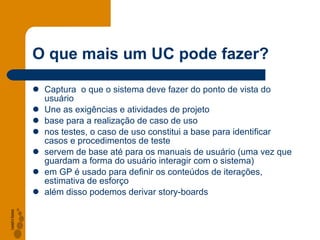 O que mais um UC pode fazer? Captura  o que o sistema deve fazer do ponto de vista do usuário Une as exigências e atividades de projeto base para a realização de caso de uso nos testes, o caso de uso constitui a base para identificar casos e procedimentos de teste servem de base até para os manuais de usuário (uma vez que guardam a forma do usuário interagir com o sistema) em GP é usado para definir os conteúdos de iterações, estimativa de esforço além disso podemos derivar story-boards 