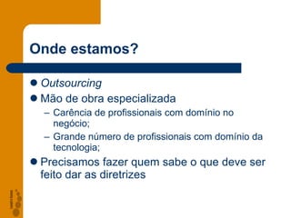Onde estamos? Outsourcing Mão de obra especializada Carência de profissionais com domínio no negócio; Grande número de profissionais com domínio da tecnologia; Precisamos fazer quem sabe o que deve ser feito dar as diretrizes 