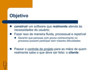Objetivo construir  um software que  realmente  atenda às necessidades do usuário; Fazer isso de maneira fluida, processual e repetível Garantir que pessoas com pouco conhecimento no processo possam participar sem maiores dificuldades Passar o  controle do projeto  para as mãos de quem realmente sabe o que deve ser feito: o  cliente 