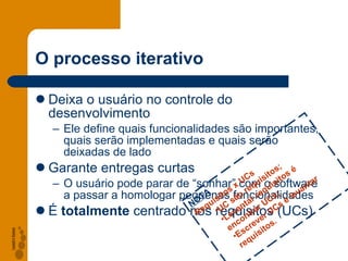 O processo iterativo Deixa o usuário no controle do desenvolvimento Ele define quais funcionalidades são importantes, quais serão implementadas e quais serão deixadas de lado Garante entregas curtas O usuário pode parar de “sonhar” com o software a passar a homologar pequenas funcionalidades É  totalmente  centrado nos requisitos (UCs) NOTA Requisitos x UCs UC são requisitos; Levantar requisitos é encontrar UCs; Escrever UCs é levantar requisitos. 
