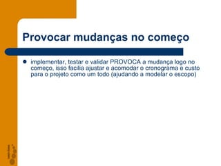 Provocar mudan ças no começo implementar, testar e validar PROVOCA a mudança logo no começo, isso facilia ajustar e acomodar o cronograma e custo para o projeto como um todo (ajudando a modelar o escopo) 