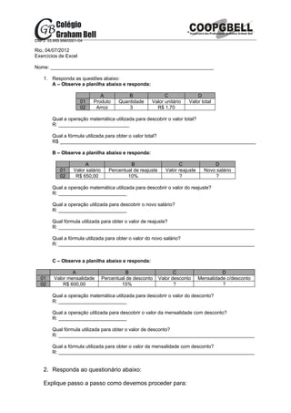 CNPJ: 33.955.956/0001-04

Rio, 04/07/2012
Exercícios de Excel

Nome: ____________________________________________________________

    1. Responda as questões abaixo:
       A – Observe a planilha abaixo e responda:

                               A              B                C                D
                      01    Produto       Quantidade     Valor unitário     Valor total
                      02     Arroz            3            R$ 1,70

        Qual a operação matemática utilizada para descobrir o valor total?
        R: __________________________

        Qual a fórmula utilizada para obter o valor total?
        R$ ________________________________________________________________________

        B – Observe a planilha abaixo e responda:

                        A                       B                       C                D
            01     Valor salário      Percentual de reajuste      Valor reajuste     Novo salário
            02      R$ 650,00                 10%                        ?                ?

        Qual a operação matemática utilizada para descobrir o valor do reajuste?
        R: _________________________

        Qual a operação utilizada para descobrir o novo salário?
        R: _________________________

        Qual fórmula utilizada para obter o valor de reajuste?
        R: ________________________________________________________________________

        Qual a fórmula utilizada para obter o valor do novo salário?
        R: ________________________________________________________________________


        C – Observe a planilha abaixo e responda:

                 A                           B                        C                      D
  01     Valor mensalidade         Percentual de desconto      Valor desconto      Mensalidade c/desconto
  02         R$ 600,00                     15%                        ?                      ?

        Qual a operação matemática utilizada para descobrir o valor do desconto?
        R: _________________________

        Qual a operação utilizada para descobrir o valor da mensalidade com desconto?
        R: _________________________

        Qual fórmula utilizada para obter o valor de desconto?
        R: ________________________________________________________________________

        Qual a fórmula utilizada para obter o valor da mensalidade com desconto?
        R: ________________________________________________________________________


    2. Responda ao questionário abaixo:

    Explique passo a passo como devemos proceder para:
 