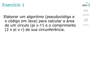 Exercício 1 Elaborar um algoritmo (pseudocódigo e o código em Java) para calcular a área de um círculo (pi x r 2 ) e o comprimento (2 x pi x r) de sua circunferência. 