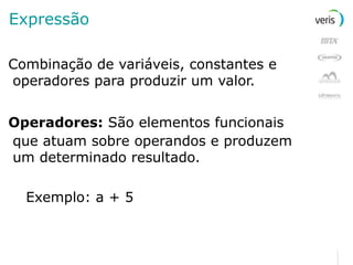 Expressão Combinação de variáveis, constantes e operadores para produzir um valor. Operadores:  São elementos funcionais   que atuam sobre operandos e produzem um determinado resultado. Exemplo: a + 5 
