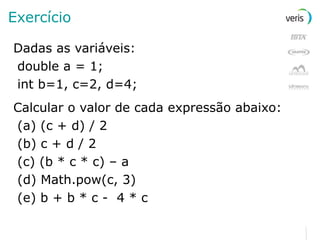 Exercício Dadas as variáveis: double a = 1; int b=1, c=2, d=4; Calcular o valor de cada expressão abaixo: (a) (c + d) / 2 (b) c + d / 2 (c) (b * c * c) – a (d) Math.pow(c, 3) (e) b + b * c -  4 * c 