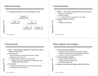 Modos de transmissão                                                                                                                                 Transmissão paralela

                                                              !   Transmissão de dados pode ser de forma paralela ou serial                                                                                        !   Paralela → n bits enviados simultaneamente em um tempo de bit
                                                                                                                                                                                                                         ►   Necessário uma via (fio) por bit
                                                                                                                                                                                                                         ►   Relógio único (global)
                                                                                             Transmissão                                                                                                                 ►   n + 1 via (fios) necessários = n para dados + 1 para o relógio
                                                                                                                                                                                                                   !   Apresenta limitação em distância
                                                                                                                                                                                                                             Custo
Instituto de Informática - UFRGS




                                                                                                                                                     Instituto de Informática - UFRGS
                                                                                                                                                                                                                         ►
                                                                              Paralela                              Serial                                                                                               ►   Distorções no sinal de relógio
                                   A. Carissimi -16-mars-10




                                                                                                                                                                                        A. Carissimi -16-mars-10
                                                                                                       Síncrona                Assíncrona




                                                              Redes de Computadores                                                             41                                                                 Redes de Computadores                                                          42




                                        Transmissão serial                                                                                                                                   Dados analógicos, sinais analógicos

                                                              !   Serial → n bits enviados em seqüência, um após o outro, cada um                                                                                  !   Porque modular sinais analógicos?
                                                                  ocupando um tempo de bit                                                                                                                               ►   Freqüências mais altas fornecem uma transmissão mais eficiente
                                                              !   Serial assíncrona:                                                                                                                                     ►   Possibilita o emprego da técnica FDM (multiplexação em freqüência)
                                                                    ►   Não há informação de sincronização entre o emissor e o receptor                                                                                  ►   Adaptar sinal a requisitos de banda passante do meio
                                                                    ►   Presença de marcas de início e fim                                                                                                         !   Tipos de modulação empregada
                                                                        Fortemente baseado em temporização (sensível ao drift)                                                                                               Amplitude ( Amplitud Modulation - AM)
Instituto de Informática - UFRGS




                                                                                                                                                     Instituto de Informática - UFRGS




                                                                    ►                                                                                                                                                    ►

                                                                         ► Problema: não se pode enviar mensagens muito longas senão ocorre                                                                              ►   Freqüência (Frequency Modulation - FM)
                                                                            defasagem entre emissor e receptor                                                                                                           ►   Fase (Phase Modulation - PM)
                                                              !   Serial síncrona                                                                                                                                  !   Exemplo: sinais de televisão analógica e rádios (AM, FM, etc)
                                   A. Carissimi -16-mars-10




                                                                                                                                                                                        A. Carissimi -16-mars-10




                                                                    ►   Informação de relógio é embutido junto com os dados (e.g. Manchester)
                                                                    ►   Amortização das marcas de inicio e fim


                                                              Redes de Computadores                                                             43                                                                 Redes de Computadores                                                          44
 
