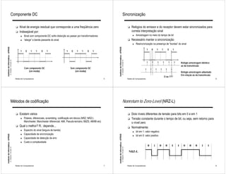 Componente DC                                                                                                                                            Sincronização

                                                              !   Nível de energia residual que corresponde a uma freqüência zero                                                                                      !   Relógios do emissor e do receptor devem estar sincronizados para
                                                              !   Indesejável por:                                                                                                                                         correta interpretação sinal
                                                                    ►   Sinal com componente DC sofre distorção ao passar por transformadores                                                                                ►   Amostragem no meio do tempo de bit
                                                                    ►   “alarga” a banda passante do sinal                                                                                                             !   Necessário manter a sincronização
                                                                                                                                                                                                                             ►   Resincronização na presença de “bordas” do sinal
Instituto de Informática - UFRGS




                                                                                                                                                         Instituto de Informática - UFRGS
                                                                                                                                                                                                                                               1   0   1    1      0   1
                                                                   1     0     1      1   0   1                 1    0    1    1     0    1
                                   A. Carissimi -16-mars-10




                                                                                                                                                                                            A. Carissimi -16-mars-10
                                                                                                                                                                                                                                                                           Relógio amostragem idêntico
                                                                                                                                                                                                                                                                           ao da transmissão
                                                                        Com componente DC                           Sem componente DC
                                                                            (em média)                                  (em média)                                                                                                                                         Relógio amostragem adiantado
                                                                                                                                                                                                                                                                           Em relação ao da transmissão
                                                                                                                                                                                                                                                                O ou 1??
                                                              Redes de Computadores                                                                  5                                                                 Redes de Computadores                                                              6




                                        Métodos de codificação                                                                                                                                   Nonreturn to Zero-Level (NRZ-L)

                                                              !   Existem vários                                                                                                                                       !   Dois níveis diferentes de tensão para bits em 0 e em 1
                                                                    ►   Polares, diferenciais, scrambling, codificação em blocos (NRZ, NRZ-I,                                                                          !   Tensão constante durante o tempo de bit, ou seja, sem retorno para
                                                                        Manchester, Manchester diferencial, AMI, Pseudo-ternário, B8ZS, 4B/6B etc)                                                                         o nível zero
                                                              !   Qual o melhor? R.: depende...                                                                                                                        !   Normalmente:
                                                                    ►   Espectro do sinal (largura de banda)
                                                                                                                                                                                                                             ►   bit em 1: valor negativo
                                                                    ►   Capacidade de sincronização
Instituto de Informática - UFRGS




                                                                                                                                                         Instituto de Informática - UFRGS




                                                                                                                                                                                                                             ►   bit em 0: valor positivo
                                                                    ►   Capacidade de detecção de erro
                                                                    ►   Custo e complexidade
                                   A. Carissimi -16-mars-10




                                                                                                                                                                                            A. Carissimi -16-mars-10




                                                              Redes de Computadores                                                                  7                                                                 Redes de Computadores                                                              8
 