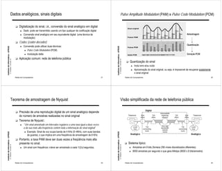 Dados analógicos, sinais digitais                                                                                                                        Pulse Amplitude Modulation (PAM) e Pulse Code Modulation (PCM)


                                                              !   Digitalização do sinal, i.é., conversão do sinal analógico em digital
                                                                    ►   Dado pode ser transmitido usando um tipo qualquer de codificação digital
                                                                    ►   Conversão sinal analógico em seu equivalente digital (uma técnica de                                                                                                                                          Amostragem
                                                                        modulação)
                                                              !   Codec (coder-decoder)
                                                                                                                                                                                                                                                                                      Quantização
                                                                    ►   Conversão pode utilizar duas técnicas:
Instituto de Informática - UFRGS




                                                                                                                                                         Instituto de Informática - UFRGS
                                                                         ► Pulse Code Modulation (PCM)

                                                                         ► modulação delta                                                                                                                                                                                            Geração PCM
                                                              !   Aplicação comum: rede de telefonia pública
                                   A. Carissimi -16-mars-10




                                                                                                                                                                                            A. Carissimi -16-mars-10
                                                                                                                                                                                                                        !    Quantização do sinal
                                                                                                                                                                                                                              ►   Inclui erro e/ou ruído
                                                                                                                                                                                                                              ►   Aproximação do sinal original, ou seja, é impossível de recuperar exatamente
                                                                                                                                                                                                                                  o sinal original
                                                              Redes de Computadores                                                                 21                                                                 Redes de Computadores                                                                     22




                                        Teorema de amostragem de Nyquist                                                                                                                         Visão simplificada da rede de telefonia pública

                                                                                                                                                                                                                                               Digital
                                                              !   Precisão de uma reprodução digital de um sinal analógico depende
                                                                  do número de amostras realizadas no sinal original
                                                              !   Teorema de Nyquist::
                                                                    ►   “Um sinal amostrado em intervalos regulares a uma taxa igual a duas vezes
                                                                        a da sua mais alta freqüência contém toda a informação do sinal original”
                                                                         ► Exemplo: Sinal de voz ocupa banda de 4 KHz (0–4KHz, com suas bandas
Instituto de Informática - UFRGS




                                                                                                                                                         Instituto de Informática - UFRGS




                                                                           de guarda), o que implica em uma freqüência de amostragem de 8 KHz                                                                                Analógico                                                    Analógico

                                                              !   Portanto, a taxa PAM deve ser duas vezes a freqüência mais alta
                                                                  presente no sinal.                                                                                                                                   !    Sistema típico:
                                   A. Carissimi -16-mars-10




                                                                                                                                                                                            A. Carissimi -16-mars-10




                                                                    ►   Um sinal com frequência x deve ser amostrado a cada 1/(2x) segundos.                                                                                 ►   Amostras em 8 bits (fornece 256 níveis discretizados diferentes)
                                                                                                                                                                                                                             ►   8000 amostras por segundo o que gera 64kbps (8000 x 8 bits/amostra)



                                                              Redes de Computadores                                                                 23                                                                 Redes de Computadores                                                                     24
 
