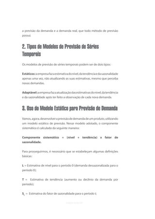 a previsão da demanda e a demanda real, que todo método de previsão
possui.


2. Tipos de Modelos de Previsão de Séries
Temporais
Os modelos de previsão de séries temporais podem ser de dois tipos:


Estáticos: a empresa faz a estimativa do nível, da tendência e da sazonalidade
apenas uma vez, não atualizando as suas estimativas, mesmo que perceba
novas demandas.


Adaptável: a empresa faz a atualização das estimativas do nível, da tendência
e da sazonalidade após ter feito a observação de cada nova demanda.


3. Uso do Modelo Estático para Previsão de Demanda
Vamos, agora, desenvolver a previsão de demanda de um produto, utilizando
um modelo estático de previsão. Nesse modelo adotado, o componente
sistemático é calculado da seguinte maneira:


Componente sistemático = (nível + tendência) x fator de
sazonalidade.

Para prosseguirmos, é necessário que se estabeleçam algumas deﬁnições
básicas:

L = Estimativa de nível para o período 0 (demanda dessazonalizada para o
período 0);

T = Estimativa de tendência (aumento ou declínio da demanda por
período);

St = Estimativa do fator de sazonalidade para o período t;
 