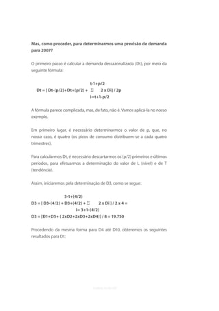 Mas, como proceder, para determinarmos uma previsão de demanda
para 2007?


O primeiro passo é calcular a demanda dessazonalizada (Dt), por meio da
seguinte fórmula:


                                 t-1+p/2
  Dt = [ Dt-(p/2)+Dt+(p/2) +     2 x Di] / 2p
                             i=t+1-p/2


A fórmula parece complicada, mas, de fato, não é. Vamos aplicá-la no nosso
exemplo.

Em primeiro lugar, é necessário determinarmos o valor de p, que, no
nosso caso, é quatro (os picos de consumo distribuem-se a cada quatro
trimestres).

Para calcularmos Dt, é necessário descartarmos os (p/2) primeiros e últimos
períodos, para efetuarmos a determinação do valor de L (nível) e de T
(tendência).

Assim, iniciaremos pela determinação de D3, como se segue:

                  3-1+(4/2)
D3 = [ D3-(4/2) + D3+(4/2) +        2 x Di ] / 2 x 4 =
                    i= 3+1-(4/2)
D3 = [D1+D5+ ( 2xD2+2xD3+2xD4)] / 8 = 19.750

Procedendo da mesma forma para D4 até D10, obteremos os seguintes
resultados para Dt:
 