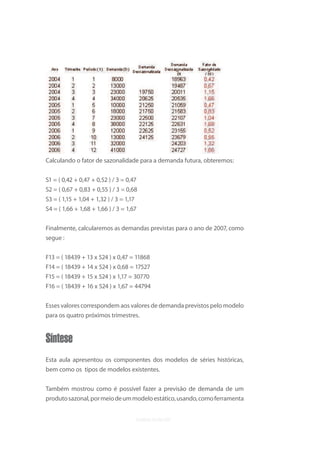 uvb




Calculando o fator de sazonalidade para a demanda futura, obteremos:

S1 = ( 0,42 + 0,47 + 0,52 ) / 3 = 0,47
S2 = ( 0,67 + 0,83 + 0,55 ) / 3 = 0,68
S3 = ( 1,15 + 1,04 + 1,32 ) / 3 = 1,17
S4 = ( 1,66 + 1,68 + 1,66 ) / 3 = 1,67


Finalmente, calcularemos as demandas previstas para o ano de 2007, como
segue :

F13 = ( 18439 + 13 x 524 ) x 0,47 = 11868
F14 = ( 18439 + 14 x 524 ) x 0,68 = 17527
F15 = ( 18439 + 15 x 524 ) x 1,17 = 30770
F16 = ( 18439 + 16 x 524 ) x 1,67 = 44794


Esses valores correspondem aos valores de demanda previstos pelo modelo
para os quatro próximos trimestres.


Síntese
Esta aula apresentou os componentes dos modelos de séries históricas,
bem como os tipos de modelos existentes.


Também mostrou como é possível fazer a previsão de demanda de um
produto sazonal, por meio de um modelo estático, usando, como ferramenta
 