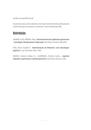 uvb


auxiliar, uma planilha Excel.


Na próxima aula, vamos abordar uma importante ferramenta utilizada para
a administração de estoques, conhecida como Classiﬁcação ABC.


Referências
CHOPRA, Sunil ; MEINDL, Peter. Gerenciamento da cadeia de suprimentos
– Estratégia, Planejamento e Operação. São Paulo: Prentice Hall, 2003.


DIAS, Marco Aurélio P. Administração de Materiais: uma abordagem
logística. 4. ed. São Paulo: Atlas, 1993.

NOVAES, Antonio Galvão N. ; ALVARENGA, Antonio Carlos. Logística
Aplicada: suprimentos e distribuição física. São Paulo: Pioneira, 1994.
 