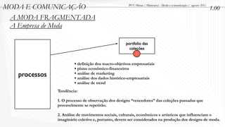 MODA E COMUNICAÇÃO                                   PUC-Minas / Minicurso - Moda e comunicação / agosto 2011
                                                                                                                1.00
 A MODA FRAGMENTADA
 A Empresa de Moda

                                                    portfolio das
                                                      coleções
                                                          1


                        • definição dos macro-objetivos empresariais
                        • plano econômico-financeiros
   processos            • análise de marketing
                        • análise dos dados histórico-empresariais
                        • análise de trend
               Tendência:

               1. O processo de observação dos designs “vencedores” das coleções passadas que
               provavelmente se repetirão.

               2. Análise de movimentos sociais, culturais, econômicos e artísticos que influenciam o
               imaginário coletivo e, portanto, devem ser considerados na produção dos designs de moda.
 