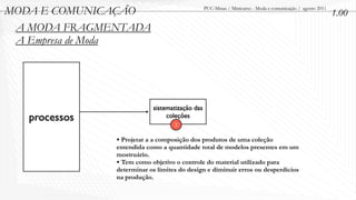 MODA E COMUNICAÇÃO                              PUC-Minas / Minicurso - Moda e comunicação / agosto 2011
                                                                                                           1.00
 A MODA FRAGMENTADA
 A Empresa de Moda




                           sistematização das
   processos                    coleções
                                   2


               • Projetar a a composição dos produtos de uma coleção
               entendida como a quantidade total de modelos presentes em um
               mostruário.
               • Tem como objetivo o controle do material utilizado para
               determinar os limites do design e diminuir erros ou desperdícios
               na produção.
 