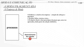 MODA E COMUNICAÇÃO                               PUC-Minas / Minicurso - Moda e comunicação / agosto 2011
                                                                                                            1.00
 A MODA FRAGMENTADA
 A Empresa de Moda
                  • Estilistas e criativos da empresa - criação de esboços e
                  desenhos.
                  • Tecidos, linha, costura, cores...
                  • O objetivo final é obter protótipos de peças que, uma vez
                  aprovados, farão parte da coleção definitiva.


   processos

               desenvolvimento
                 das coleções
                     A
 