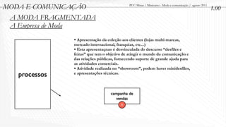 MODA E COMUNICAÇÃO                           PUC-Minas / Minicurso - Moda e comunicação / agosto 2011
                                                                                                        1.00
 A MODA FRAGMENTADA
 A Empresa de Moda
               • Apresentação da coleção aos clientes (lojas multi-marcas,
               mercado internacional, franquias, etc...)
               • Esta apresentaçnao é desvinculada do descurso “desfiles e
               feiras” que tem o objetivo de atingir o mundo da comunicação e
               das relações públicas, fornecendo suporte de grande ajuda para
               as atividades comerciais.
               • Atividade realizada no “showroom”, podem haver minidesfiles,
   processos   e apresentações técnicas.



                                   campanha de
                                      vendas
                                         B
 