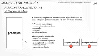 MODA E COMUNICAÇÃO                            PUC-Minas / Minicurso - Moda e comunicação / agosto 2011
                                                                                                         1.00
 A MODA FRAGMENTADA
 A Empresa de Moda
               • Produção-compra é um processo que se repete duas vezes em
               cada estação: 1- para o mostruário e 2- para produção definitiva.

               • Produção para estoque:
               - compra de matérias-primas
               - produção
               - estoque
   processos   -venda aos clientes

               •Produção sob encomenda:
               - venda aos clientes
               - compra de matérias-primas
               - produção sob encomenda                   compra e produção            entrega aos clientes
               - armazenamento
                                                                    C                             D
               - remessa aos clientes
 