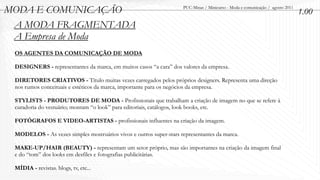 MODA E COMUNICAÇÃO                                                  PUC-Minas / Minicurso - Moda e comunicação / agosto 2011
                                                                                                                               1.00
 A MODA FRAGMENTADA
 A Empresa de Moda
 OS AGENTES DA COMUNICAÇÃO DE MODA

 DESIGNERS - representantes da marca, em muitos casos “a cara” dos valores da empresa.

 DIRETORES CRIATIVOS - Título muitas vezes carregados pelos próprios designers. Representa uma direção
 nos rumos conceituais e estéticos da marca, importante para os negócios da empresa.

 STYLISTS - PRODUTORES DE MODA - Profissionais que trabalham a criação de imagem no que se refere à
 curadoria do vestuário; montam “o look” para editoriais, catálogos, look books, etc.

 FOTÓGRAFOS E VIDEO-ARTISTAS - profissionais influentes na criação da imagem.

 MODELOS - As vezes simples mostruários vivos e outros super-stars representantes da marca.

 MAKE-UP/HAIR (BEAUTY) - representam um setor próprio, mas são importantes na criação da imagem final
 e do “tom” dos looks em desfiles e fotografias publicitárias.

 MÍDIA - revistas. blogs, tv, etc...
 